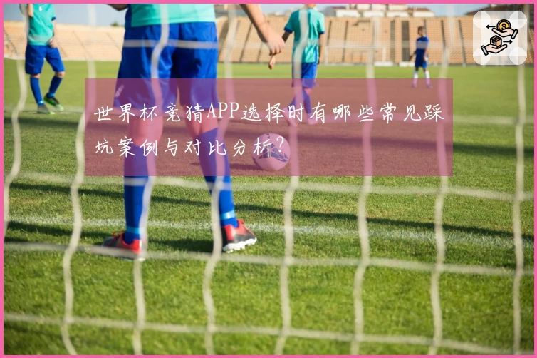 世界杯竞猜APP选择时有哪些常见踩坑案例与对比分析？